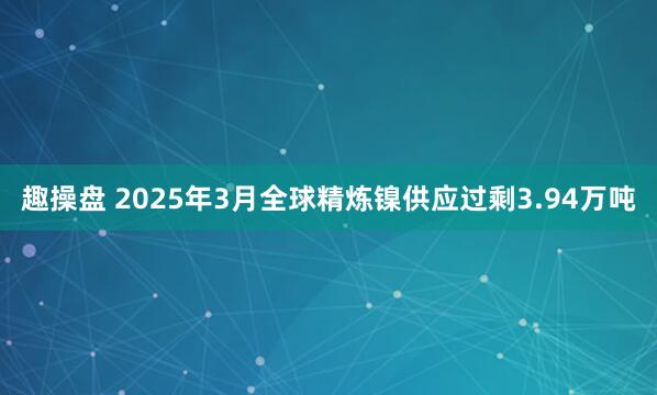 趣操盘 2025年3月全球精炼镍供应过剩3.94万吨