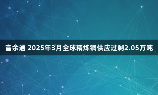 富余通 2025年3月全球精炼铜供应过剩2.05万吨