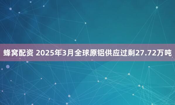 蜂窝配资 2025年3月全球原铝供应过剩27.72万吨