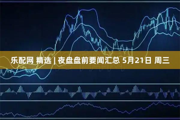 乐配网 精选 | 夜盘盘前要闻汇总 5月21日 周三