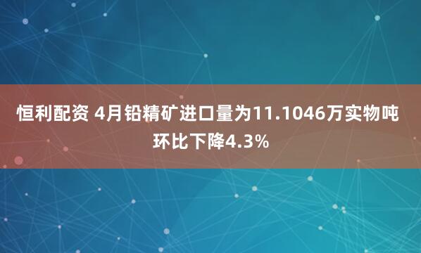 恒利配资 4月铅精矿进口量为11.1046万实物吨 环比下降4.3%