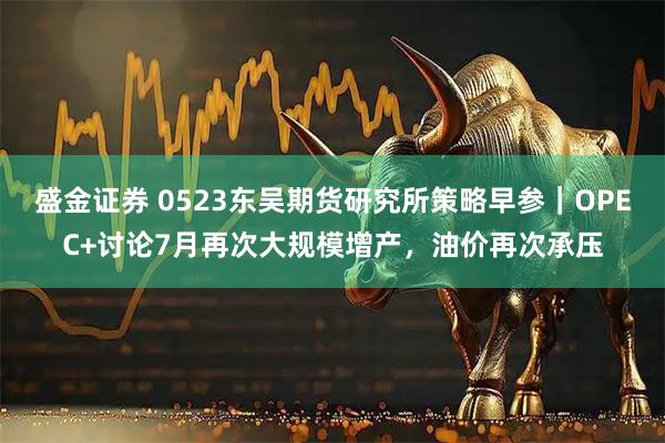 盛金证券 0523东吴期货研究所策略早参｜OPEC+讨论7月再次大规模增产，油价再次承压