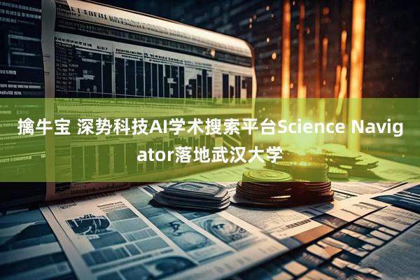 擒牛宝 深势科技AI学术搜索平台Science Navigator落地武汉大学