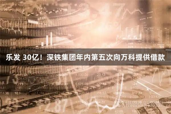 乐发 30亿！深铁集团年内第五次向万科提供借款