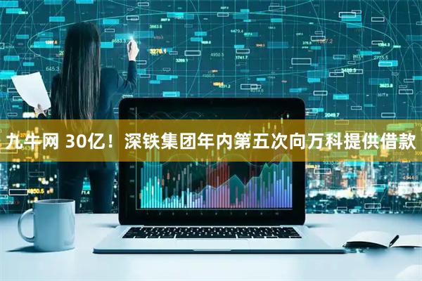 九牛网 30亿！深铁集团年内第五次向万科提供借款