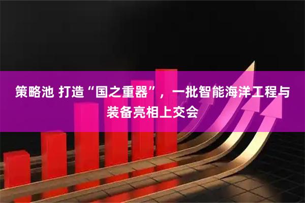 策略池 打造“国之重器”，一批智能海洋工程与装备亮相上交会
