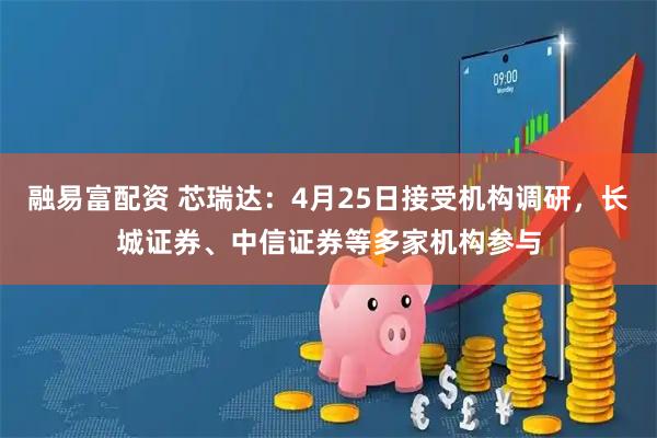 融易富配资 芯瑞达：4月25日接受机构调研，长城证券、中信证券等多家机构参与