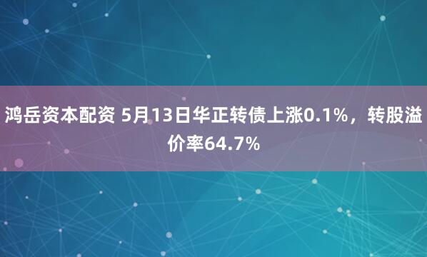 鸿岳资本配资 5月13日华正转债上涨0.1%，转股溢价率64.7%
