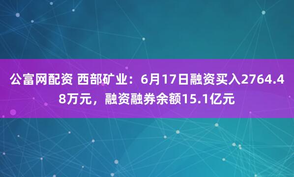 公富网配资 西部矿业：6月17日融资买入2764.48万元，融资融券余额15.1亿元