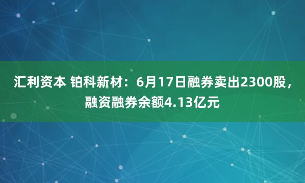 汇利资本 铂科新材：6月17日融券卖出2300股，融资融券余额4.13亿元
