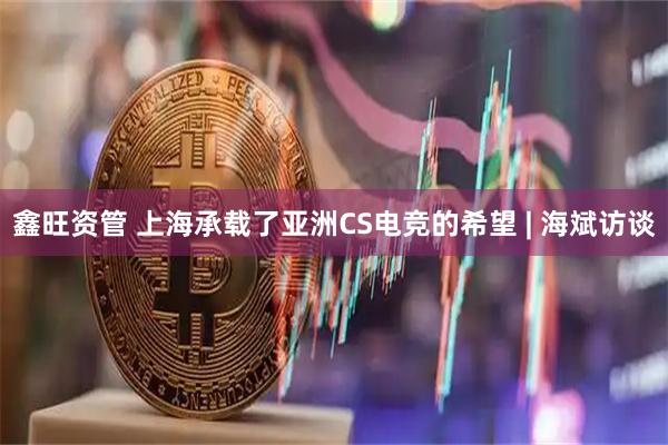 鑫旺资管 上海承载了亚洲CS电竞的希望 | 海斌访谈