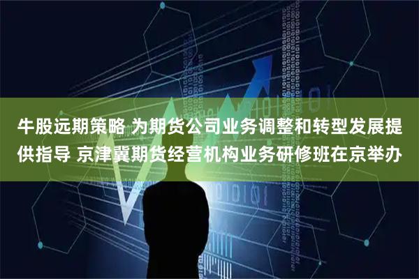 牛股远期策略 为期货公司业务调整和转型发展提供指导 京津冀期货经营机构业务研修班在京举办