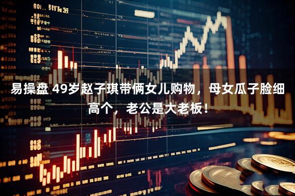 易操盘 49岁赵子琪带俩女儿购物，母女瓜子脸细高个，老公是大老板！