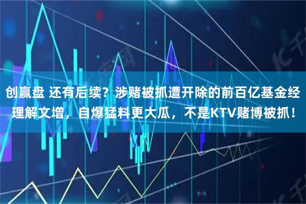 创赢盘 还有后续？涉赌被抓遭开除的前百亿基金经理解文增，自爆猛料更大瓜，不是KTV赌博被抓！