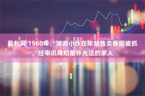 盈利网 1960年，湖南小伙在车站售卖香烟被抓，经审讯得知是许光达的家人
