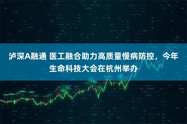 泸深A融通 医工融合助力高质量慢病防控，今年生命科技大会在杭州举办