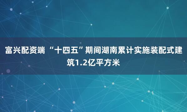 富兴配资端 “十四五”期间湖南累计实施装配式建筑1.2亿平方米