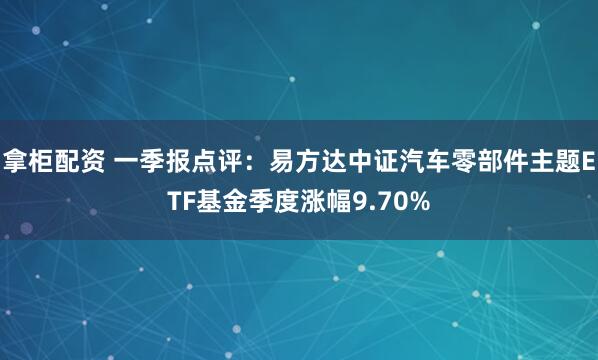 拿柜配资 一季报点评：易方达中证汽车零部件主题ETF基金季度涨幅9.70%