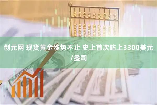 创元网 现货黄金涨势不止 史上首次站上3300美元/盎司