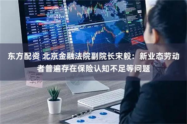 东方配资 北京金融法院副院长宋毅：新业态劳动者普遍存在保险认知不足等问题