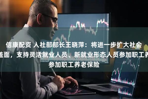 信康配资 人社部部长王晓萍：将进一步扩大社会保险覆盖面，支持灵活就业人员、新就业形态人员参加职工养老保险
