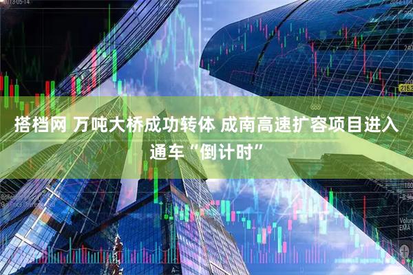 搭档网 万吨大桥成功转体 成南高速扩容项目进入通车“倒计时”