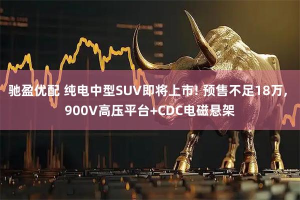 驰盈优配 纯电中型SUV即将上市! 预售不足18万, 900V高压平台+CDC电磁悬架