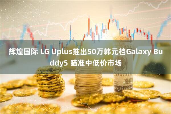 辉煌国际 LG Uplus推出50万韩元档Galaxy Buddy5 瞄准中低价市场