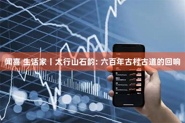闻喜 生活家丨太行山石韵: 六百年古村古道的回响
