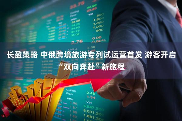 长盈策略 中俄跨境旅游专列试运营首发 游客开启“双向奔赴”新旅程