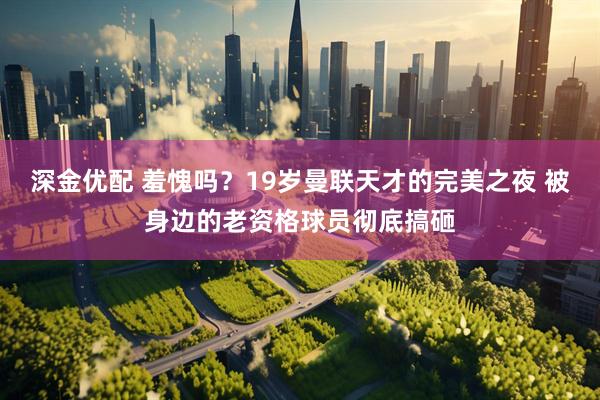 深金优配 羞愧吗？19岁曼联天才的完美之夜 被身边的老资格球员彻底搞砸